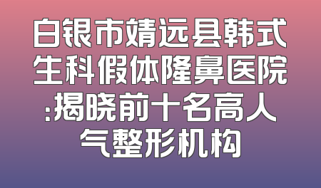 白银市靖远县韩式生科假体隆鼻医院：揭晓前十名高人气整形机构