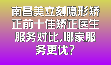 南昌美立刻隐形矫正前十佳矫正医生服务对比，哪家服务更优？
