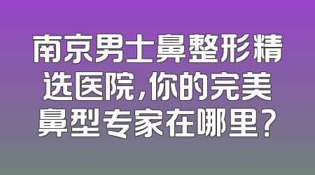 南京男士鼻整形精选医院，你的完美鼻型专家在哪里？