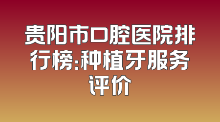 贵阳市口腔医院排行榜：种植牙服务评价