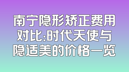 南宁隐形矫正费用对比：时代天使与隐适美的价格一览