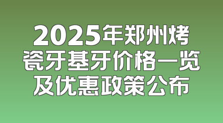 2025年郑州烤瓷牙基牙价格一览及优惠政策公布