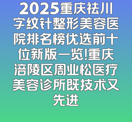 2025重庆祛川字纹针整形美容医院排名榜优选前十位新版一览！重庆涪陵区周业松医疗美容诊所既技术又先进