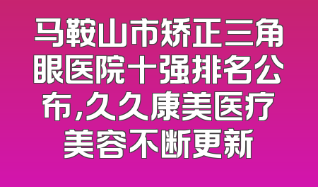 马鞍山市矫正三角眼医院十强排名公布，久久康美医疗美容不断更新