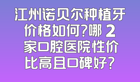 江州诺贝尔种植牙价格如何？哪 2 家口腔医院性价比高且口碑好？
