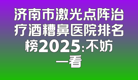 济南市激光点阵治疗酒糟鼻医院排名榜2025：不妨一看