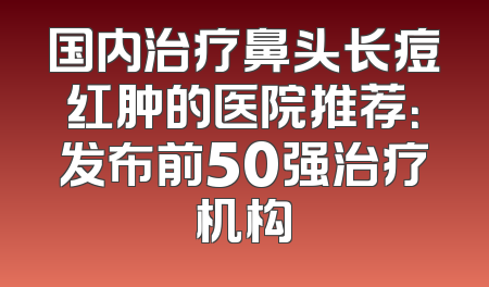 国内治疗鼻头长痘红肿的医院推荐：发布前50强治疗机构
