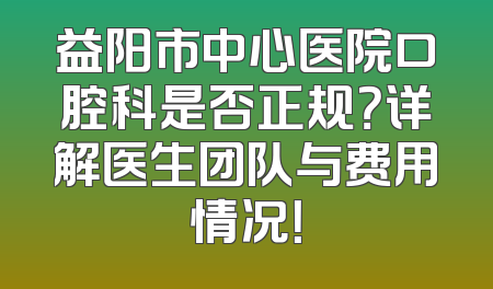 益阳市中心医院口腔科是否正规？详解医生团队与费用情况！