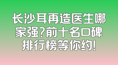 长沙耳再造医生哪家强？前十名口碑排行榜等你约！