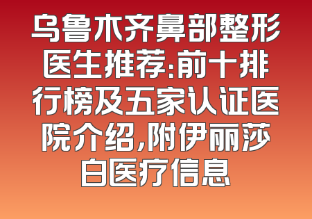 乌鲁木齐鼻部整形医生推荐：前十排行榜及五家认证医院介绍，附伊丽莎白医疗信息