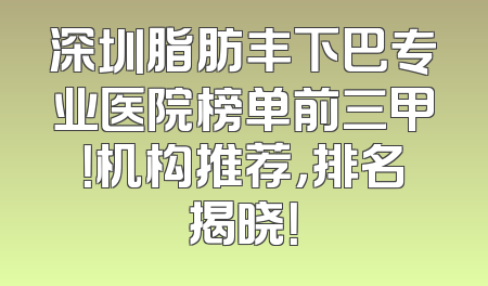 深圳脂肪丰下巴专业医院榜单前三甲！机构推荐，排名揭晓！