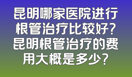 昆明哪家医院进行根管治疗比较好？昆明根管治疗的费用大概是多少？