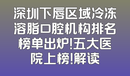 深圳下唇区域冷冻溶脂口腔机构排名榜单出炉！五大医院上榜！解读