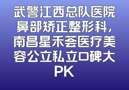 武警江西总队医院鼻部矫正整形科，南昌星禾荟医疗美容公立私立口碑大PK