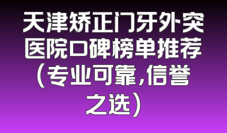 天津矫正门牙外突医院口碑榜单推荐（专业可靠，信誉之选）
