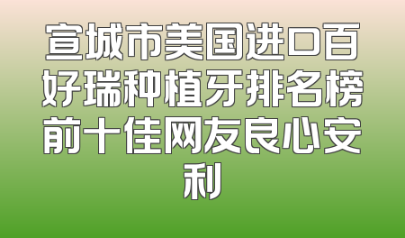 宣城市美国进口百好瑞种植牙排名榜前十佳网友良心安利