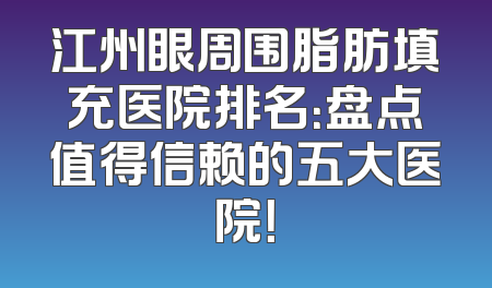 江州眼周围脂肪填充医院排名：盘点值得信赖的五大医院！