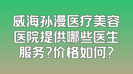 威海孙漫医疗美容医院提供哪些医生服务？价格如何？