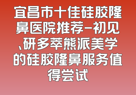 宜昌市十佳硅胶隆鼻医院推荐-初见、研多萃熊派美学的硅胶隆鼻服务值得尝试
