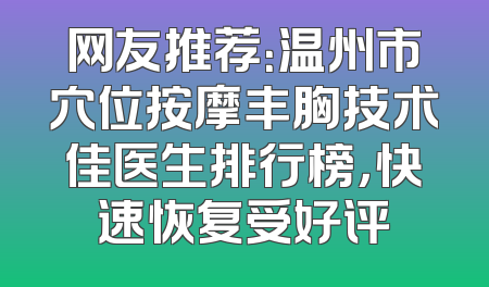 网友推荐：温州市穴位按摩丰胸技术佳医生排行榜，快速恢复受好评