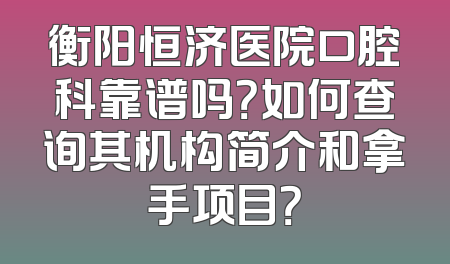 衡阳恒济医院口腔科靠谱吗？如何查询其机构简介和拿手项目？