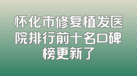 怀化市修复植发医院排行前十名口碑榜更新了