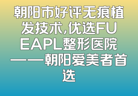 朝阳市好评无痕植发技术，优选FUEAPL整形医院——朝阳爱美者首选