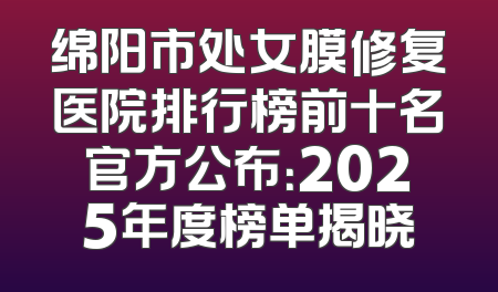 绵阳市处女膜修复医院排行榜前十名官方公布：2025年度榜单揭晓