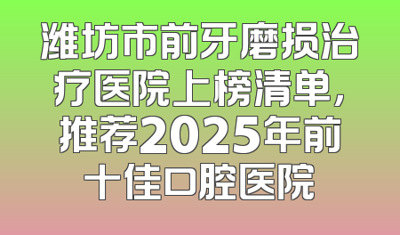 潍坊市前牙磨损治疗医院上榜清单，推荐2025年前十佳口腔医院