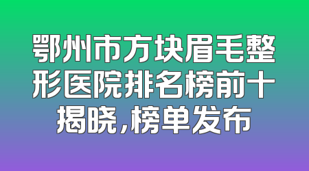 鄂州市方块眉毛整形医院排名榜前十揭晓，榜单发布