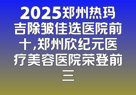 2025郑州热玛吉除皱佳选医院前十，郑州欣纪元医疗美容医院荣登前三