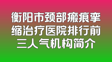 衡阳市颈部瘢痕挛缩治疗医院排行前三人气机构简介