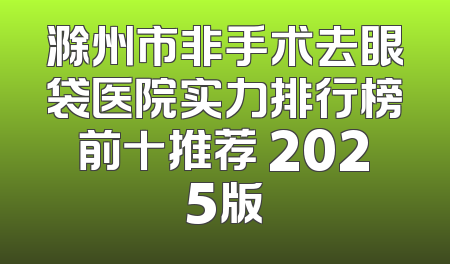 滁州市非手术去眼袋医院实力排行榜前十推荐 2025版