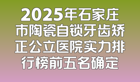 2025年石家庄市陶瓷自锁牙齿矫正公立医院实力排行榜前五名确定