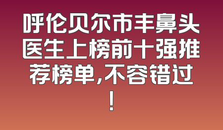 呼伦贝尔市丰鼻头医生上榜前十强推荐榜单，不容错过！