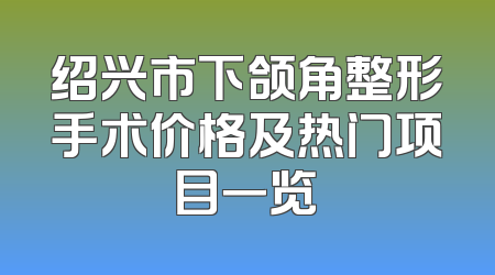 绍兴市下颌角整形手术价格及热门项目一览