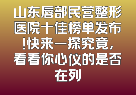 山东唇部民营整形医院十佳榜单发布！快来一探究竟，看看你心仪的是否在列