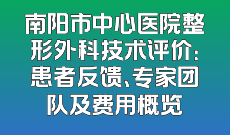 南阳市中心医院整形外科技术评价：患者反馈、专家团队及费用概览