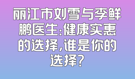 丽江市刘雪与李鲜鹏医生：健康实惠的选择，谁是你的选择？