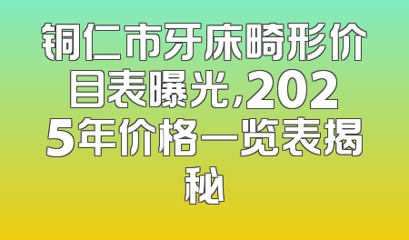 铜仁市牙床畸形价目表曝光，2025年价格一览表揭秘