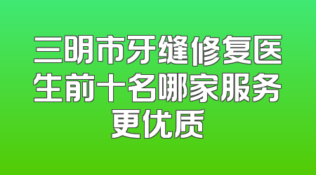 三明市牙缝修复医生前十名哪家服务更优质
