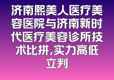 济南熙美人医疗美容医院与济南新时代医疗美容诊所技术比拼，实力高低立判