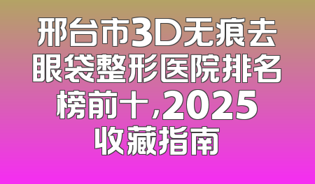 邢台市3D无痕去眼袋整形医院排名榜前十，2025收藏指南