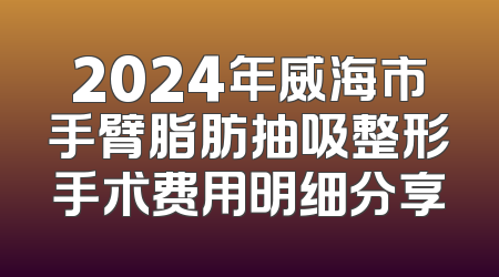 2024年威海市手臂脂肪抽吸整形手术费用明细分享