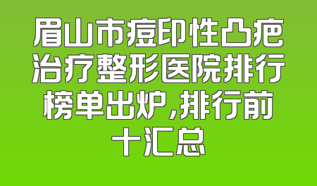 眉山市痘印性凸疤治疗整形医院排行榜单出炉，排行前十汇总