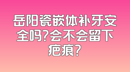 岳阳瓷嵌体补牙安全吗？会不会留下疤痕？