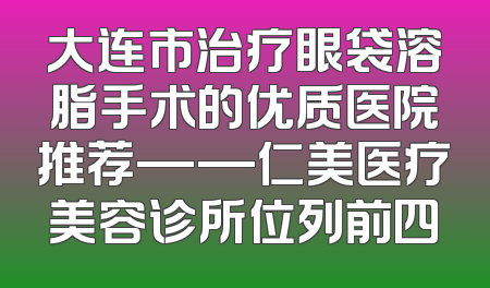 大连市治疗眼袋溶脂手术的优质医院推荐——仁美医疗美容诊所位列前四