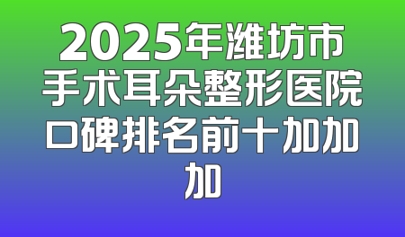 2025年潍坊市手术耳朵整形医院口碑排名前十加加加