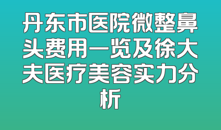 丹东市医院微整鼻头费用一览及徐大夫医疗美容实力分析