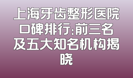 上海牙齿整形医院口碑排行：前三名及五大知名机构揭晓